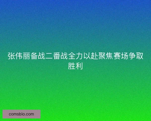 张伟丽备战二番战全力以赴聚焦赛场争取胜利
