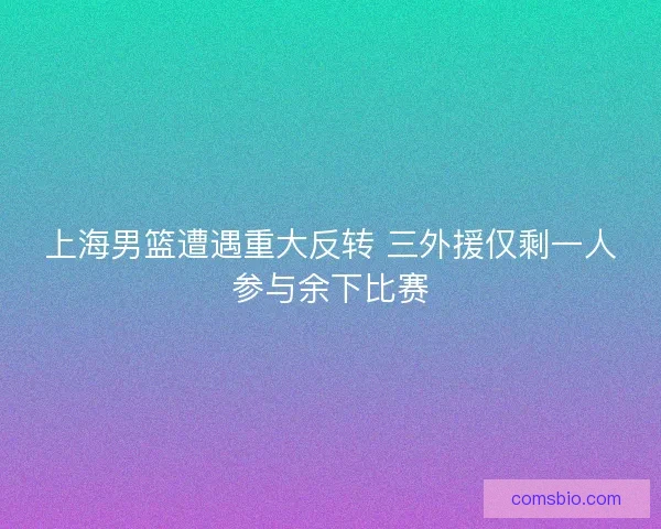 上海男篮遭遇重大反转 三外援仅剩一人参与余下比赛