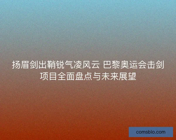 扬眉剑出鞘锐气凌风云 巴黎奥运会击剑项目全面盘点与未来展望